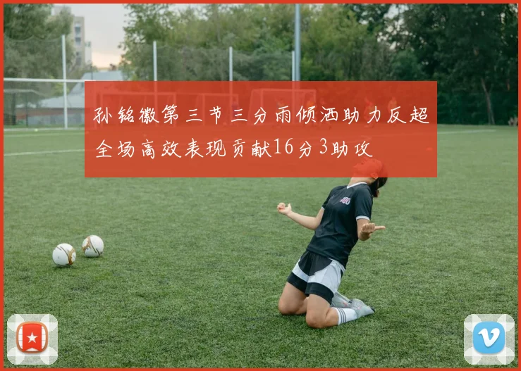 孙铭徽第三节三分雨倾洒助力反超全场高效表现贡献16分3助攻