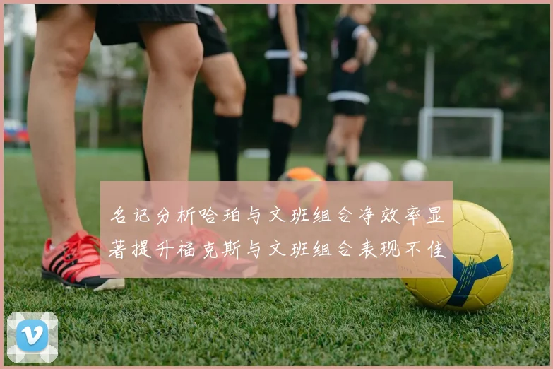 名记分析哈珀与文班组合净效率显著提升福克斯与文班组合表现不佳差距明显