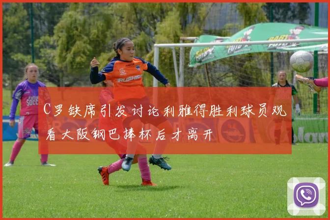C罗缺席引发讨论利雅得胜利球员观看大阪钢巴捧杯后才离开