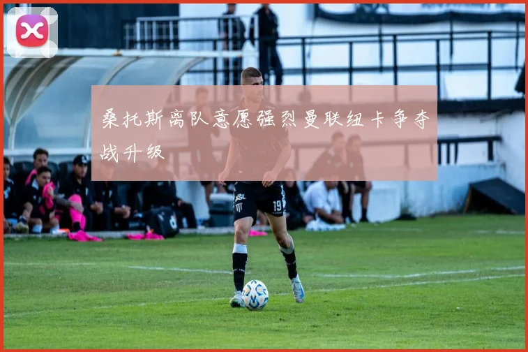 桑托斯离队意愿强烈曼联纽卡争夺战升级