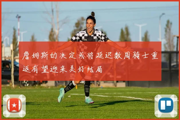 詹姆斯的决定或将延迟数周骑士重返有望迎来美好结局