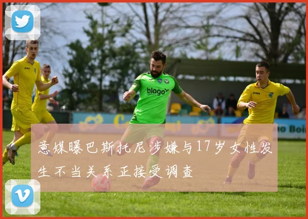 意媒曝巴斯托尼涉嫌与17岁女性发生不当关系正接受调查