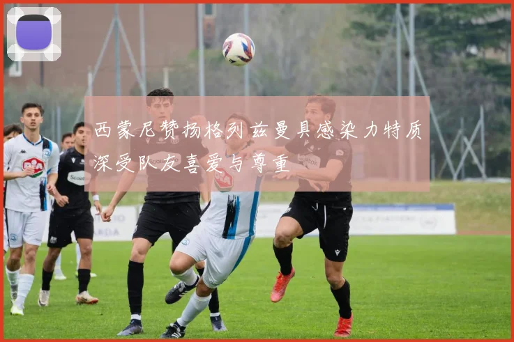 西蒙尼赞扬格列兹曼具感染力特质深受队友喜爱与尊重