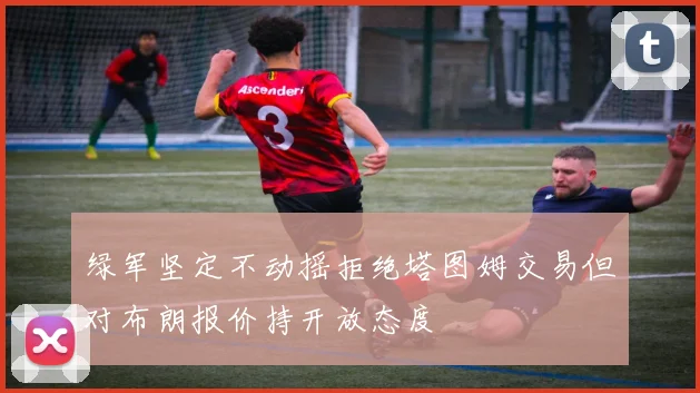 绿军坚定不动摇拒绝塔图姆交易但对布朗报价持开放态度