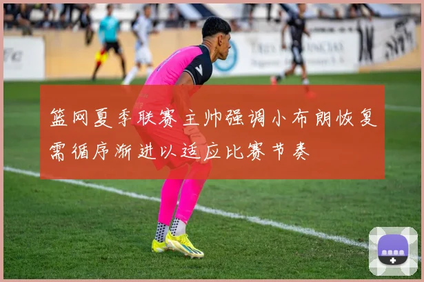 篮网夏季联赛主帅强调小布朗恢复需循序渐进以适应比赛节奏