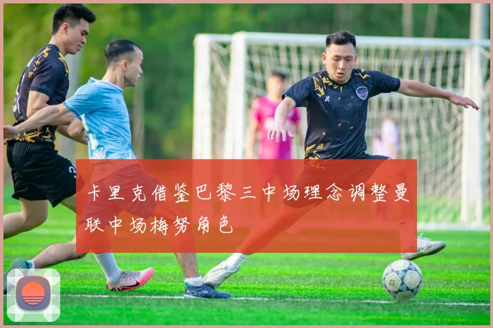 卡里克借鉴巴黎三中场理念调整曼联中场梅努角色