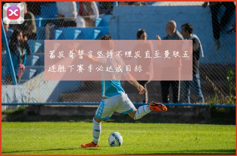 蓄发哥誓言坚持不理发直至曼联五连胜下赛季必达成目标