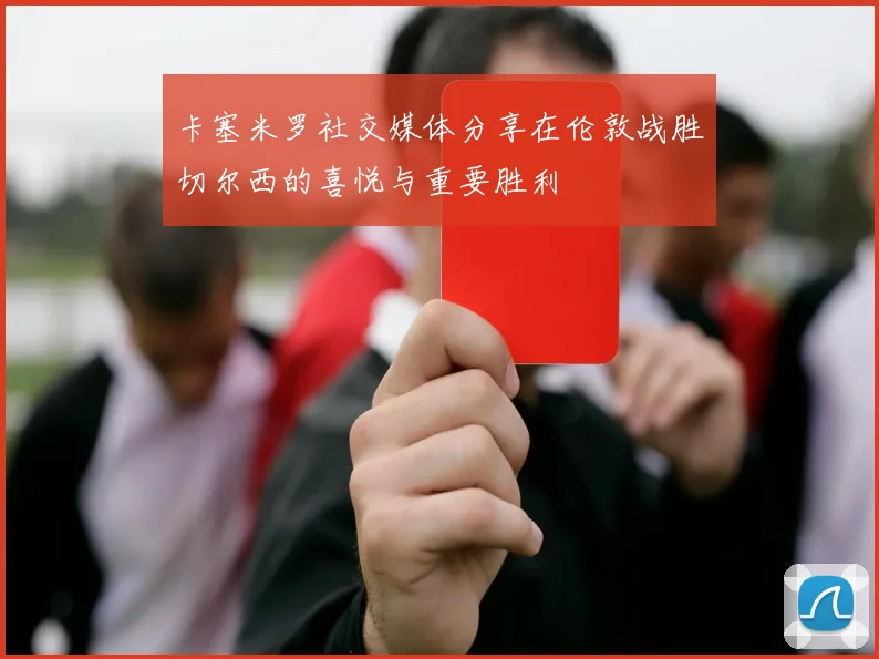 卡塞米罗社交媒体分享在伦敦战胜切尔西的喜悦与重要胜利