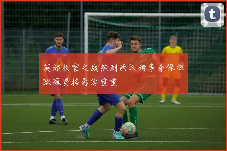 英超收官之战热刺西汉姆争夺保级欧冠资格悬念重重