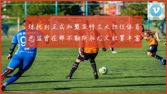 琼托利正式加盟亚特兰大担任体育总监曾在那不勒斯和尤文积累丰富经验
