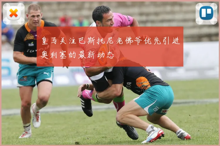 皇马关注巴斯托尼老佛爷优先引进奥利塞的最新动态