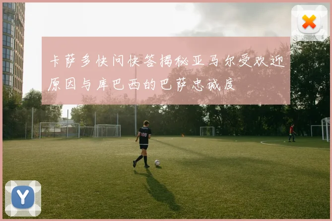 卡萨多快问快答揭秘亚马尔受欢迎原因与库巴西的巴萨忠诚度