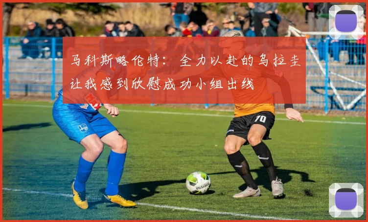 马科斯略伦特：全力以赴的乌拉圭让我感到欣慰成功小组出线