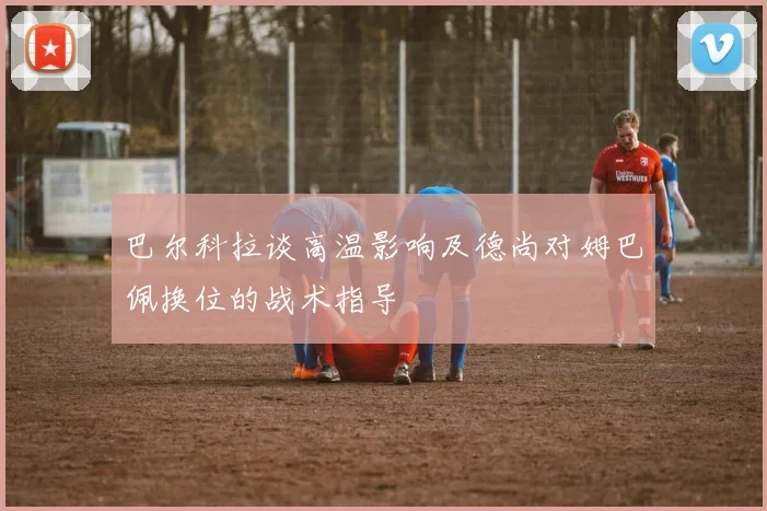 巴尔科拉谈高温影响及德尚对姆巴佩换位的战术指导