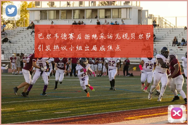 巴尔韦德赛后拒绝采访无视贝尔萨引发热议小组出局成焦点