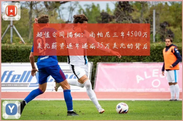 超值合同揭秘：尚帕尼三年4500万美元薪资逐年递减35万美元的背后故事