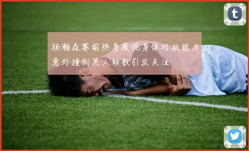 杨瀚森赛前热身展现身体对抗能力意外撞倒黑人助教引发关注