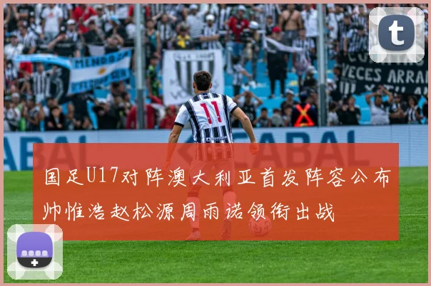 国足U17对阵澳大利亚首发阵容公布帅惟浩赵松源周雨诺领衔出战
